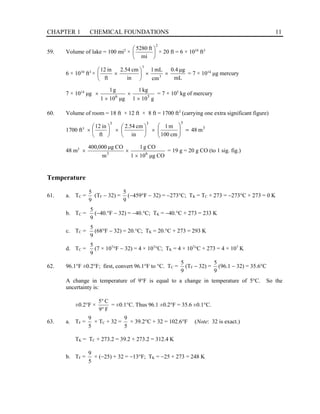 CHAPTER 1 CHEMICAL FOUNDATIONS 11
59. Volume of lake = 100 mi2
×
2
mi
ft
5280






× 20 ft = 6 × 1010
ft3
6 × 1010
ft3
×
mL
μg
0.4
cm
mL
1
in
cm
2.54
ft
in
12
3
3
×
×






× = 7 × 1014
μg mercury
7 × 1014
μg
g
10
1
kg
1
g
μ
10
1
g
1
3
6
×
×
×
× = 7 × 105
kg of mercury
60. Volume of room = 18 ft × 12 ft × 8 ft = 1700 ft3
(carrying one extra significant figure)
1700 ft3 3
3
3
3
m
48
cm
100
m
1
in
cm
54
.
2
ft
in
12
=








×






×






×
48 m3
CO
g
μ
10
1
CO
g
1
m
CO
g
μ
000
,
400
6
3
×
×
× = 19 g = 20 g CO (to 1 sig. fig.)
Temperature
61. a. TC =
9
5
(TF − 32) =
9
5
(−459°F − 32) = −273°C; TK = TC + 273 = −273°C + 273 = 0 K
b. TC =
9
5
(−40.°F − 32) = −40.°C; TK = −40.°C + 273 = 233 K
c. TC =
9
5
(68°F − 32) = 20.°C; TK = 20.°C + 273 = 293 K
d. TC =
9
5
(7 × 107
°F − 32) = 4 × 107
°C; TK = 4 × 107
°C + 273 = 4 × 107
K
62. 96.1°F ±0.2°F; first, convert 96.1°F to °C. TC =
9
5
(TF − 32) =
9
5
(96.1 − 32) = 35.6°C
A change in temperature of 9°F is equal to a change in temperature of 5°C. So the
uncertainty is:
±0.2°F ×
F
9
C
5
°
°
= ±0.1°C. Thus 96.1 ±0.2°F = 35.6 ±0.1°C.
63. a. TF =
5
9
× TC + 32 =
5
9
× 39.2°C + 32 = 102.6°F (Note: 32 is exact.)
TK = TC + 273.2 = 39.2 + 273.2 = 312.4 K
b. TF =
5
9
× (−25) + 32 = −13°F; TK = −25 + 273 = 248 K
 