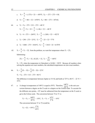 12 CHAPTER 1 CHEMICAL FOUNDATIONS
c. TF =
5
9
× (−273) + 32 = −459°F; TK = −273 + 273 = 0 K
d. TF =
5
9
× 801 + 32 = 1470°F; TK = 801 + 273 = 1074 K
64. a. TC = TK − 273 = 233 − 273 = -40.°C
TF =
5
9
× TC + 32 =
5
9
× (−40.) + 32 = −40.°F
b. TC = 4 − 273 = −269°C; TF =
5
9
× (−269) + 32 = −452°F
c. TC = 298 − 273 = 25°C; TF =
5
9
× 25 + 32 = 77°F
d. TC = 3680 − 273 = 3410°C; TF =
5
9
× 3410 + 32 = 6170°F
65. TF =
5
9
× TC + 32; from the problem, we want the temperature where TF = 2TC.
Substituting:
2TC =
5
9
× TC + 32, (0.2)TC = 32, TC =
2
.
0
32
= 160°C
TF = 2TC when the temperature in Fahrenheit is 2(160) = 320°F. Because all numbers when
solving the equation are exact numbers, the calculated temperatures are also exact numbers.
66. TC =
9
5
(TF – 32) =
9
5
(72 – 32) = 22°C
TC = TK – 273 = 313 – 273 = 40.°C
The difference in temperature between Jupiter at 313 K and Earth at 72°F is 40.°C – 22 °C =
18°C.
67. a. A change in temperature of 140°C is equal to 50°X. Therefore,
X
50
C
140
o
o
is the unit con-
version between a degree on the X scale to a degree on the Celsius scale. To account for
the different zero points, −10° must be subtracted from the temperature on the X scale to
get to the Celsius scale. The conversion between °X to °C is:
TC = TX ×
X
50
C
140
o
o
− 10°C, TC = TX ×
X
5
C
14
o
o
− 10°C
The conversion between °C to °X would be:
TX = (TC + 10°C)
C
14
X
5
o
o
 