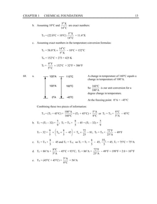 CHAPTER 1 CHEMICAL FOUNDATIONS 13
b. Assuming 10°C and
C
14
X
5
o
o
are exact numbers:
TX = (22.0°C + 10°C)
C
14
X
5
o
o
= 11.4°X
c. Assuming exact numbers in the temperature conversion formulas:
TC = 58.0°X ×
X
5
C
14
o
o
− 10°C = 152°C
TK = 152°C + 273 = 425 K
TF =
C
5
F
9
o
o
× 152°C + 32°F = 306°F
68. a. A change in temperature of 160°C equals a
change in temperature of 100°A.
So
A
100
C
160
°
°
is our unit conversion for a
degree change in temperature.
At the freezing point: 0°A = −45°C
Combining these two pieces of information:
TA = (TC + 45°C) ×
C
160
A
100
°
°
= (TC + 45°C) ×
C
8
A
5
°
°
or TC = TA ×
A
5
C
8
°
°
− 45°C
b. TC = (TF − 32) ×
9
5
; TC = TA ×
5
8
− 45 = (TF − 32) ×
9
5
TF − 32 =
5
9






−
×
× 45
5
8
TA =
25
72
TA × − 81, TF = TA ×
A
25
F
72
°
°
− 49°F
c. TC = TA ×
5
8
− 45 and TC = TA; so TC = TC ×
5
8
− 45,
5
3TC
= 45, TC = 75°C = 75°A
d. TC = 86°A ×
A
5
C
8
°
°
− 45°C = 93°C; TF = 86°A ×
A
25
F
72
°
°
− 49°F = 199°F = 2.0 × 102
°F
e. TA = (45°C + 45°C) ×
C
8
A
5
°
°
= 56°A
100o
A 115o
C
160o
C
-45o
C
100o
A
0o
A
 