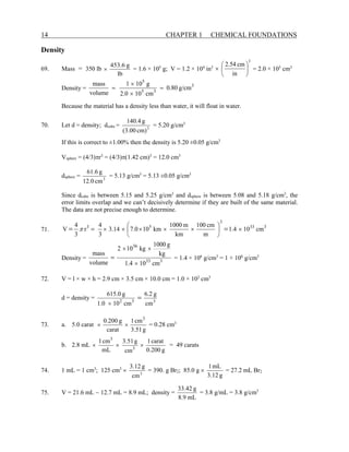 14 CHAPTER 1 CHEMICAL FOUNDATIONS
Density
69. Mass = 350 lb
lb
g
6
.
453
× = 1.6 × 105
g; V = 1.2 × 104
in3
3
in
cm
54
.
2






× = 2.0 × 105
cm3
Density = 3
3
5
5
g/cm
80
.
0
cm
10
0
.
2
g
10
1
volume
mass
=
×
×
=
Because the material has a density less than water, it will float in water.
70. Let d = density; dcube = 3
cm)
(3.00
g
140.4
= 5.20 g/cm3
If this is correct to ±1.00% then the density is 5.20 ±0.05 g/cm3
Vsphere = (4/3)πr3
= (4/3)π(1.42 cm)3
= 12.0 cm3
dsphere = 3
cm
12.0
g
61.6
= 5.13 g/cm3
= 5.13 ±0.05 g/cm3
Since dcube is between 5.15 and 5.25 g/cm3
and dsphere is between 5.08 and 5.18 g/cm3
, the
error limits overlap and we can’t decisively determine if they are built of the same material.
The data are not precise enough to determine.
71. 3
33
3
5
3
cm
10
4
.
1
m
cm
100
km
m
1000
km
10
0
.
7
14
.
3
3
4
r
3
4
V ×






×
×
×
×
× =
= =
π
Density = 3
33
36
cm
10
4
.
1
kg
g
1000
kg
10
2
volume
mass
×
×
×
= = 1.4 × 106
g/cm3
= 1 × 106
g/cm3
72. V = l × w × h = 2.9 cm × 3.5 cm × 10.0 cm = 1.0 × 102
cm3
d = density = 3
3
2
cm
g
2
.
6
cm
10
0
.
1
g
0
.
615
=
×
73. a. 5.0 carat
g
51
.
3
cm
1
carat
g
200
.
0 3
×
× = 0.28 cm3
b. 2.8 mL
g
200
.
0
carat
1
cm
g
51
.
3
mL
cm
1
3
3
×
×
× = 49 carats
74. 1 mL = 1 cm3
; 125 cm3
× 3
cm
g
3.12
= 390. g Br2; 85.0 g ×
g
12
.
3
mL
1
= 27.2 mL Br2
75. V = 21.6 mL − 12.7 mL = 8.9 mL; density =
mL
9
.
8
g
42
.
33
= 3.8 g/mL = 3.8 g/cm3
 