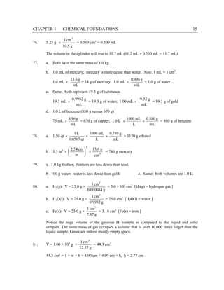 CHAPTER 1 CHEMICAL FOUNDATIONS 15
76. 5.25 g
g
5
.
10
cm
1 3
× = 0.500 cm3
= 0.500 mL
The volume in the cylinder will rise to 11.7 mL (11.2 mL + 0.500 mL = 11.7 mL).
77. a. Both have the same mass of 1.0 kg.
b. 1.0 mL of mercury; mercury is more dense than water. Note: 1 mL = 1 cm3
.
1.0 mL
mL
g
6
.
13
× = 14 g of mercury; 1.0 mL
mL
g
998
.
0
× = 1.0 g of water
c. Same; both represent 19.3 g of substance.
19.3 mL
mL
g
9982
.
0
× = 19.3 g of water; 1.00 mL
mL
g
32
.
19
× = 19.3 g of gold
d. 1.0 L of benzene (880 g versus 670 g)
75 mL
mL
g
96
.
8
× = 670 g of copper; 1.0 L
mL
g
880
.
0
L
mL
1000
×
× = 880 g of benzene
78. a. 1.50 qt
mL
g
789
.
0
L
mL
1000
qt
0567
.
1
L
1
×
×
× = 1120 g ethanol
b. 3.5 in3
3
3
cm
g
6
.
13
in
cm
54
.
2
×






× = 780 g mercury
79. a. 1.0 kg feather; feathers are less dense than lead.
b. 100 g water; water is less dense than gold. c. Same; both volumes are 1.0 L.
80. a. H2(g): V = 25.0 g ×
g
000084
.
0
cm
1 3
= 3.0 × 105
cm3
[H2(g) = hydrogen gas.]
b. H2O(l): V = 25.0 g ×
g
9982
.
0
cm
1 3
= 25.0 cm3
[H2O(l) = water.]
c. Fe(s): V = 25.0 g ×
g
87
.
7
cm
1 3
= 3.18 cm3
[Fe(s) = iron.]
Notice the huge volume of the gaseous H2 sample as compared to the liquid and solid
samples. The same mass of gas occupies a volume that is over 10,000 times larger than the
liquid sample. Gases are indeed mostly empty space.
81. V = 1.00 × 103
g ×
g
57
.
22
cm
1 3
= 44.3 cm3
44.3 cm3
= 1 × w × h = 4.00 cm × 4.00 cm × h, h = 2.77 cm
 