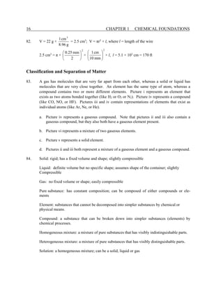 16 CHAPTER 1 CHEMICAL FOUNDATIONS
82. V = 22 g ×
g
96
.
8
cm
1 3
= 2.5 cm3
; V = πr2
× l, where l = length of the wire
2.5 cm3
= π ×
2
2
mm
25
.
0






×
2
mm
10
cm
1








× l, l = 5.1 × 103
cm = 170 ft
Classification and Separation of Matter
83. A gas has molecules that are very far apart from each other, whereas a solid or liquid has
molecules that are very close together. An element has the same type of atom, whereas a
compound contains two or more different elements. Picture i represents an element that
exists as two atoms bonded together (like H2 or O2 or N2). Picture iv represents a compound
(like CO, NO, or HF). Pictures iii and iv contain representations of elements that exist as
individual atoms (like Ar, Ne, or He).
a. Picture iv represents a gaseous compound. Note that pictures ii and iii also contain a
gaseous compound, but they also both have a gaseous element present.
b. Picture vi represents a mixture of two gaseous elements.
c. Picture v represents a solid element.
d. Pictures ii and iii both represent a mixture of a gaseous element and a gaseous compound.
84. Solid: rigid; has a fixed volume and shape; slightly compressible
Liquid: definite volume but no specific shape; assumes shape of the container; slightly
Compressible
Gas: no fixed volume or shape; easily compressible
Pure substance: has constant composition; can be composed of either compounds or ele-
ments
Element: substances that cannot be decomposed into simpler substances by chemical or
physical means.
Compound: a substance that can be broken down into simpler substances (elements) by
chemical processes.
Homogeneous mixture: a mixture of pure substances that has visibly indistinguishable parts.
Heterogeneous mixture: a mixture of pure substances that has visibly distinguishable parts.
Solution: a homogeneous mixture; can be a solid, liquid or gas
 