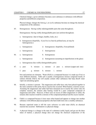 CHAPTER 1 CHEMICAL FOUNDATIONS 17
Chemical change: a given substance becomes a new substance or substances with different
properties and different composition.
Physical change: changes the form (g, l, or s) of a substance but does no change the chemical
composition of the substance.
85. Homogeneous: Having visibly indistinguishable parts (the same throughout).
Heterogeneous: Having visibly distinguishable parts (not uniform throughout).
a. heterogeneous (due to hinges, handles, locks, etc.)
b. homogeneous (hopefully; if you live in a heavily polluted area, air may be
heterogeneous.)
c. homogeneous d. homogeneous (hopefully, if not polluted)
e. heterogeneous f. heterogeneous
86. a. heterogeneous b. homogeneous
c. heterogeneous d. homogeneous (assuming no imperfections in the glass)
e. heterogeneous (has visibly distinguishable parts)
87. a. pure b. mixture c. mixture d. pure e. mixture (copper and zinc)
f. pure g. mixture h. mixture i. mixture
Iron and uranium are elements. Water (H2O) is a compound because it is made up of two or
more different elements. Table salt is usually a homogeneous mixture composed mostly of
sodium chloride (NaCl), but will usually contain other substances that help absorb water
vapor (an anticaking agent).
88. Initially, a mixture is present. The magnesium and sulfur have only been placed together in
the same container at this point, but no reaction has occurred. When heated, a reaction occurs.
Assuming the magnesium and sulfur had been measured out in exactly the correct ratio for
complete reaction, the remains after heating would be a pure compound composed of
magnesium and sulfur. However, if there were an excess of either magnesium or sulfur, the
remains after reaction would be a mixture of the compound produced and the excess reactant.
89. Chalk is a compound because it loses mass when heated and appears to change into another
substance with different physical properties (the hard chalk turns into a crumbly substance).
90. Because vaporized water is still the same substance as solid water (H2O), no chemical
reaction has occurred. Sublimation is a physical change.
91. A physical change is a change in the state of a substance (solid, liquid, and gas are the three
states of matter); a physical change does not change the chemical composition of the
 
