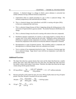 18 CHAPTER 1 CHEMICAL FOUNDATIONS
substance. A chemical change is a change in which a given substance is converted into
another substance having a different formula (composition).
a. Vaporization refers to a liquid converting to a gas, so this is a physical change. The
formula (composition) of the moth ball does not change.
b. This is a chemical change since hydrofluoric acid (HF) is reacting with glass (SiO2)
to form new compounds that wash away.
c. This is a physical change because all that is happening during the boiling process is the
conversion of liquid alcohol to gaseous alcohol. The alcohol formula (C2H5OH) does not
change.
d. This is a chemical change since the acid is reacting with cotton to form new compounds.
92. a. Distillation separates components of a mixture, so the orange liquid is a mixture (has an
average color of the yellow liquid and the red solid). Distillation utilizes boiling point
differences to separate out the components of a mixture. Distillation is a physical change
because the components of the mixture do not become different compounds or elements.
b. Decomposition is a type of chemical reaction. The crystalline solid is a compound, and
decomposition is a chemical change where new substances are formed.
c. Tea is a mixture of tea compounds dissolved in water. The process of mixing sugar into
tea is a physical change. Sugar doesn’t react with the tea compounds, it just makes the
solution sweeter.
Additional Exercises
93. The object that sinks has a greater density than water and the object that floats has a smaller
density than water. Since both objects have the same mass, the sphere that sinks must have
the smaller volume which makes it more dense. Therefore, the object that floats has the larger
volume along with the greater diameter.
94. 422 mg caffeine ×
caffeine
g
194
molecules
10
6.02
mg
1000
g
1 23
×
× = 1.31 × 1021
caffeine molecules
95. Because each pill is 4.0% Lipitor by mass, for every 100.0 g of pills, there are 4.0 g of Lipitor
present. Note that 100 pills is assumed to be an exact number.
100 pills
g
1000
kg
1
pills
g
0
.
100
Lipitor
g
0
.
4
pill
g
5
.
2
×
×
× = 0.010 kg Lipitor
96. 126 gal ×
qt
057
.
1
L
1
gal
qt
4
× = 477 L
 