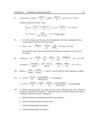 CHAPTER 1 CHEMICAL FOUNDATIONS 19
97. Total volume = 





×
×






×
m
cm
100
m
.
300
m
cm
100
m
.
200 × 4.0 cm = 2.4 × 109
cm3
Volume of topsoil covered by 1 bag =






×
×














×






×
in
cm
54
.
2
in
0
.
1
in
cm
54
.
2
ft
in
12
ft
.
10
2
2
2
= 2.4 × 104
cm3
2.4 × 109
cm3
3
4
cm
10
4
.
2
bag
1
×
× = 1.0 × 105
bags topsoil
98. a. No; if the volumes were the same, then the gold idol would have a much greater mass
because gold is much more dense than sand.
b. Mass = 1.0 L
g
1000
kg
1
cm
g
32
.
9
1
L
cm
000
1
3
3
×
×
× = 19.32 kg (= 42.59 lb)
It wouldn't be easy to play catch with the idol because it would have a mass of over
40 pounds.
99. 1 light year = 1 yr
s
mi
000
,
186
min
s
60
h
min
60
day
h
24
yr
day
365
×
×
×
×
× = 5.87 × 1012
miles
9.6 parsecs
km
m
1000
mi
km
609
.
1
yr
light
mi
10
87
.
5
parsec
yr
light
26
.
3 12
×
×
×
×
× = 3.0 × 1017
m
100. Density =
=
= 3
cm
32
.
0
g
384
.
0
volume
mass
1.2 g/cm3
; from the table, the other ingredient is caffeine.
101. a. 0.25 lb
turkey
g
0
.
100
trytophan
g
0
.
1
lb
g
6
.
453
×
× = 1.1 g tryptophan
b. 0.25 qt
milk
g
0
.
100
tryptophan
g
0
.
2
kg
kg
1000
L
kg
04
.
1
qt
L
9463
.
0
×
×
×
× = 4.9 g tryptophan
102. A chemical change involves the change of one or more substances into other substances
through a reorganization of the atoms. A physical change involves the change in the form of
a substance, but not its chemical composition.
a. physical change (Just smaller pieces of the same substance.)
b. chemical change (Chemical reactions occur.)
c. chemical change (Bonds are broken.)
d. chemical change (Bonds are broken.)
 