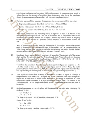 2 CHAPTER 1 CHEMICAL FOUNDATIONS
experimental reading on that instrument. Different instruments for measuring mass, length, or
volume have varying degrees of precision. Some instruments only give a few significant
figures for a measurement, whereas others will give more significant figures.
24. Precision: reproducibility; accuracy: the agreement of a measurement with the true value.
a. Imprecise and inaccurate data: 12.32 cm, 9.63 cm, 11.98 cm, 13.34 cm
b. Precise but inaccurate data: 8.76 cm, 8.79 cm, 8.72 cm, 8.75 cm
c. Precise and accurate data: 10.60 cm, 10.65 cm, 10.63 cm, 10.64 cm
Data can be imprecise if the measuring device is imprecise as well as if the user of the
measuring device has poor skills. Data can be inaccurate due to a systematic error in the
measuring device or with the user. For example, a balance may read all masses as weighing
0.2500 g too high or the user of a graduated cylinder may read all measurements 0.05 mL too
low.
A set of measurements that are imprecise implies that all the numbers are not close to each
other. If the numbers aren’t reproducible, then all the numbers can’t be very close to the true
value. Some say that if the average of imprecise data gives the true value, then the data are
accurate; a better description is that the data takers are extremely lucky.
25. Significant figures are the digits we associate with a number. They contain all of the certain
digits and the first uncertain digit (the first estimated digit). What follows is one thousand
indicated to varying numbers of significant figures: 1000 or 1 × 103
(1 S.F.); 1.0 × 103
(2
S.F.); 1.00 × 103
(3 S.F.); 1000. or 1.000 × 103
(4 S.F.).
To perform the calculation, the addition/subtraction significant figure rule is applied to 1.5 −
1.0. The result of this is the one-significant-figure answer of 0.5. Next, the multi-
plication/division rule is applied to 0.5/0.50. A one-significant-figure number divided by a
two-significant-figure number yields an answer with one significant figure (answer = 1).
26. From Figure 1.9 of the text, a change in temperature of 180°F is equal to a change in
temperature of 100°C and 100 K. A degree unit on the Fahrenheit scale is not a large as a
degree unit on the Celsius or Kelvin scales. Therefore, a 20° change in the Celsius or Kelvin
temperature would correspond to a larger temperature change than a 20° change in the
Fahrenheit scale. The 20° temperature change on the Celsius and Kelvin scales are equal to
each other.
27. Straight line equation: y = mx + b, where m is the slope of the line and b is the y-intercept. For
the TF vs. TC plot:
TF = (9/5)TC + 32
y = m x + b
The slope of the plot is 1.8 (= 9/5) and the y-intercept is 32°F.
For the TC vs. TK plot:
TC = TK − 273
y = m x + b
The slope of the plot is 1, and the y-intercept is −273°C.
s
m
t
b
9
8
@
g
m
a
i
l
.
c
o
m
 
