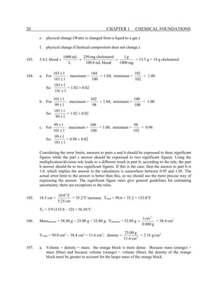 20 CHAPTER 1 CHEMICAL FOUNDATIONS
e. physical change (Water is changed from a liquid to a gas.)
f. physical change (Chemical composition does not change.)
103. 5.4 L blood ×
mg
1000
g
1
blood
mL
100.0
l
cholestero
mg
250
L
mL
1000
×
× = 13.5 g = 14 g cholesterol
104. a. For
1
101
1
103
±
±
: maximum =
100
104
= 1.04; minimum =
102
102
= 1.00
So:
1
101
1
103
±
±
= 1.02 ± 0.02
b. For
1
99
1
101
±
±
: maximum =
98
102
= 1.04; minimum =
100
100
= 1.00
So:
1
99
1
101
±
±
= 1.02 ± 0.02
c. For
1
101
1
99
±
±
: maximum =
100
100
= 1.00; minimum =
102
98
= 0.96
So:
1
101
1
99
±
±
= 0.98 ± 0.02
Considering the error limits, answers to parts a and b should be expressed to three significant
figures while the part c answer should be expressed to two significant figures. Using the
multiplication/division rule leads to a different result in part b; according to the rule, the part
b answer should be to two significant figures. If this is the case, then the answer to part b is
1.0, which implies the answer to the calculation is somewhere between 0.95 and 1.05. The
actual error limit to the answer is better than this, so we should use the more precise way of
expressing the answer. The significant figure rules give general guidelines for estimating
uncertainty; there are exceptions to the rules.
105. 18.5 cm ×
cm
25
.
5
F
0
.
10 o
= 35.2°F increase; Tfinal = 98.6 + 35.2 = 133.8°F
TC = 5/9 (133.8 – 32) = 56.56°C
106. Massbenzene = 58.80 g − 25.00 g = 33.80 g; Vbenzene = 33.80 g
g
880
.
0
cm
1 3
× = 38.4 cm3
Vsolid = 50.0 cm3
− 38.4 cm3
= 11.6 cm3
; density = 3
cm
6
.
11
g
00
.
25
= 2.16 g/cm3
107. a. Volume × density = mass; the orange block is more dense. Because mass (orange) >
mass (blue) and because volume (orange) < volume (blue), the density of the orange
block must be greater to account for the larger mass of the orange block.
 