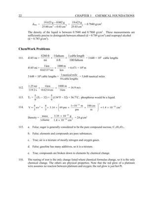 22 CHAPTER 1 CHEMICAL FOUNDATIONS
dmin = 3
3
cm
03
.
0
cm
00
.
25
g
002
.
0
g
625
.
19
+
−
= 3
cm
03
.
25
g
623
.
19
= 0.7840 g/cm3
The density of the liquid is between 0.7840 and 0.7860 g/cm3
. These measurements are
sufficiently precise to distinguish between ethanol (d = 0.789 g/cm3
) and isopropyl alcohol
(d = 0.785 g/cm3
).
ChemWork Problems
111. 4145 mi ×
fathom
100
length
cable
1
ft
6
fathom
1
mi
ft
5280
×
× = 3.648 × 104
cable lengths
4145 mi ×
km
m
1000
mi
0.62137
km
1
× = 6.671 × 106
m
3.648 × 104
cable lengths ×
lengths
cable
10
mile
nautical
1
= 3,648 nautical miles
112.
km
1
m
1000
mi
0.6214
km
1
s
119.2
mi
1.25
×
× = 16.9 m/s
113. TC =
9
5
(TF − 32) =
9
5
(134°F − 32) = 56.7°C; phosphorus would be a liquid.
114. 3
24
3
12
3
cm
10
1.4
m
cm
100
pm
m
10
1
pm
69
14
.
3
3
4
r
π
3
4
V −
−
×








×
×
×
×
× =
= =
Density = 3
24
23
cm
10
1.4
g
10
3.35
volume
mass
−
−
×
×
= = 24 g/cm3
115. a. False; sugar is generally considered to be the pure compound sucrose, C12H22O11.
b. False; elements and compounds are pure substances.
c. True; air is a mixture of mostly nitrogen and oxygen gases.
d. False; gasoline has many additives, so it is a mixture.
e. True; compounds are broken down to elements by chemical change.
116. The rusting of iron is the only change listed where chemical formulas change, so it is the only
chemical change. The others are physical properties. Note that the red glow of a platinum
wire assumes no reaction between platinum and oxygen; the red glow is just hot Pt.
 