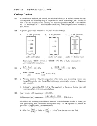 CHAPTER 1 CHEMICAL FOUNDATIONS 23
Challenge Problems
117. In a subtraction, the result gets smaller, but the uncertainties add. If the two numbers are very
close together, the uncertainty may be larger than the result. For example, let’s assume we
want to take the difference of the following two measured quantities, 999,999 ±2 and 999,996
±2. The difference is 3 ±4. Because of the uncertainty, subtracting two similar numbers is
poor practice.
118. In general, glassware is estimated to one place past the markings.
a. 128.7 mL glassware b. 18 mL glassware c. 23.45 mL glassware
read to tenth’s place read to one’s place read to two decimal places
Total volume = 128.7 + 18 + 23.45 = 170.15 = 170. (Due to 18, the sum would be
known only to the ones place.)
119. a.
70
.
2
64
.
2
70
.
2 −
× 100 = 2% b.
12
.
16
|
48
.
16
12
.
16
| −
× 100 = 2.2%
c.
000
.
1
9981
.
0
000
.
1 −
× 100 =
000
.
1
002
.
0
× 100 = 0.2%
120. a. At some point in 1982, the composition of the metal used in minting pennies was
changed because the mass changed during this year (assuming the volume of the pennies
were constant).
b. It should be expressed as 3.08 ±0.05 g. The uncertainty in the second decimal place will
swamp any effect of the next decimal places.
121. Heavy pennies (old): mean mass = 3.08 ±0.05 g
Light pennies (new): mean mass =
3
)
518
.
2
545
.
2
467
.
2
( +
+
= 2.51 ±0.04 g
Because we are assuming that volume is additive, let’s calculate the volume of 100.0 g of
each type of penny, then calculate the density of the alloy. For 100.0 g of the old pennies, 95
g will be Cu (copper) and 5 g will be Zn (zinc).
V = 95 g Cu ×
g
14
.
7
cm
1
Zn
g
5
g
96
.
8
cm
1 3
3
×
+ = 11.3 cm3
(carrying one extra sig. fig.)
130
129
128
127
30
20
10
23
24
 