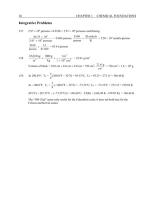 26 CHAPTER 1 CHEMICAL FOUNDATIONS
Integrative Problems
127. 2.97 × 108
persons × 0.0100 = 2.97 × 106
persons contributing
persons
10
2.97
10
$4.75
6
8
×
×
= $160./person;
1
$
nickels
20
person
.
160
$
× = 3.20 × 103
nickels/person
$1.869
£
1
person
$160.
× = 85.6 £/person
128. 3
6
3
3
cm
10
1
m
1
kg
g
1000
m
kg
22,610
×
×
× = 22.61 g/cm3
Volume of block = 10.0 cm × 8.0 cm × 9.0 cm = 720 cm3
; 3
cm
g
61
.
22
× 720 cm3
= 1.6 × 104
g
129. At 200.0°F: TC =
9
5
(200.0°F − 32°F) = 93.33°C; TK = 93.33 + 273.15 = 366.48 K
At −100.0°F: TC =
9
5
(−100.0°F − 32°F) = −73.33°C; TK = −73.33°C + 273.15 = 199.82 K
∆T(°C) = [93.33°C − (−73.33°C)] = 166.66°C; ∆T(K) = (366.48 K −199.82 K) = 166.66 K
The “300 Club” name only works for the Fahrenheit scale; it does not hold true for the
Celsius and Kelvin scales.
 