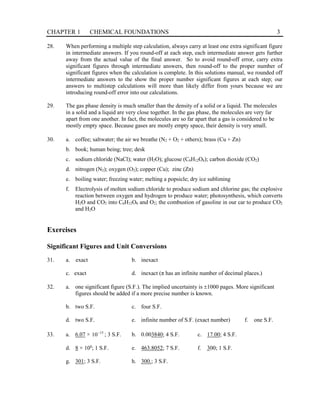 CHAPTER 1 CHEMICAL FOUNDATIONS 3
28. When performing a multiple step calculation, always carry at least one extra significant figure
in intermediate answers. If you round-off at each step, each intermediate answer gets further
away from the actual value of the final answer. So to avoid round-off error, carry extra
significant figures through intermediate answers, then round-off to the proper number of
significant figures when the calculation is complete. In this solutions manual, we rounded off
intermediate answers to the show the proper number significant figures at each step; our
answers to multistep calculations will more than likely differ from yours because we are
introducing round-off error into our calculations.
29. The gas phase density is much smaller than the density of a solid or a liquid. The molecules
in a solid and a liquid are very close together. In the gas phase, the molecules are very far
apart from one another. In fact, the molecules are so far apart that a gas is considered to be
mostly empty space. Because gases are mostly empty space, their density is very small.
30. a. coffee; saltwater; the air we breathe (N2 + O2 + others); brass (Cu + Zn)
b. book; human being; tree; desk
c. sodium chloride (NaCl); water (H2O); glucose (C6H12O6); carbon dioxide (CO2)
d. nitrogen (N2); oxygen (O2); copper (Cu); zinc (Zn)
e. boiling water; freezing water; melting a popsicle; dry ice subliming
f. Electrolysis of molten sodium chloride to produce sodium and chlorine gas; the explosive
reaction between oxygen and hydrogen to produce water; photosynthesis, which converts
H2O and CO2 into C6H12O6 and O2; the combustion of gasoline in our car to produce CO2
and H2O
Exercises
Significant Figures and Unit Conversions
31. a. exact b. inexact
c. exact d. inexact (π has an infinite number of decimal places.)
32. a. one significant figure (S.F.). The implied uncertainty is ±1000 pages. More significant
figures should be added if a more precise number is known.
b. two S.F. c. four S.F.
d. two S.F. e. infinite number of S.F. (exact number) f. one S.F.
33. a. 6.07 × 15
10−
; 3 S.F. b. 0.003840; 4 S.F. c. 17.00; 4 S.F.
d. 8 × 108
; 1 S.F. e. 463.8052; 7 S.F. f. 300; 1 S.F.
g. 301; 3 S.F. h. 300.; 3 S.F.
 