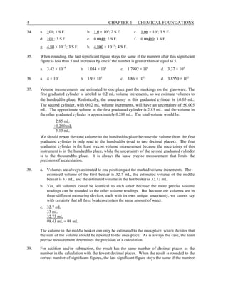 4 CHAPTER 1 CHEMICAL FOUNDATIONS
34. a. 100; 1 S.F. b. 1.0 × 102
; 2 S.F. c. 1.00 × 103
; 3 S.F.
d. 100.; 3 S.F. e. 0.0048; 2 S.F. f. 0.00480; 3 S.F.
g. 4.80 × 3
10−
; 3 S.F. h. 4.800 × 3
10−
; 4 S.F.
35. When rounding, the last significant figure stays the same if the number after this significant
figure is less than 5 and increases by one if the number is greater than or equal to 5.
a. 3.42 × 4
10−
b. 1.034 × 104
c. 1.7992 × 101
d. 3.37 × 105
36. a. 4 × 105
b. 3.9 × 105
c. 3.86 × 105
d. 3.8550 × 105
37. Volume measurements are estimated to one place past the markings on the glassware. The
first graduated cylinder is labeled to 0.2 mL volume increments, so we estimate volumes to
the hundredths place. Realistically, the uncertainty in this graduated cylinder is ±0.05 mL.
The second cylinder, with 0.02 mL volume increments, will have an uncertainty of ±0.005
mL. The approximate volume in the first graduated cylinder is 2.85 mL, and the volume in
the other graduated cylinder is approximately 0.280 mL. The total volume would be:
2.85 mL
+0.280 mL
3.13 mL
We should report the total volume to the hundredths place because the volume from the first
graduated cylinder is only read to the hundredths (read to two decimal places). The first
graduated cylinder is the least precise volume measurement because the uncertainty of this
instrument is in the hundredths place, while the uncertainty of the second graduated cylinder
is to the thousandths place. It is always the lease precise measurement that limits the
precision of a calculation.
38. a. Volumes are always estimated to one position past the marked volume increments. The
estimated volume of the first beaker is 32.7 mL, the estimated volume of the middle
beaker is 33 mL, and the estimated volume in the last beaker is 32.73 mL.
b. Yes, all volumes could be identical to each other because the more precise volume
readings can be rounded to the other volume readings. But because the volumes are in
three different measuring devices, each with its own unique uncertainty, we cannot say
with certainty that all three beakers contain the same amount of water.
c. 32.7 mL
33 mL
32.73 mL
98.43 mL = 98 mL
The volume in the middle beaker can only be estimated to the ones place, which dictates that
the sum of the volume should be reported to the ones place. As is always the case, the least
precise measurement determines the precision of a calculation.
39. For addition and/or subtraction, the result has the same number of decimal places as the
number in the calculation with the fewest decimal places. When the result is rounded to the
correct number of significant figures, the last significant figure stays the same if the number
 