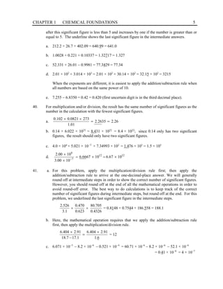 CHAPTER 1 CHEMICAL FOUNDATIONS 5
after this significant figure is less than 5 and increases by one if the number is greater than or
equal to 5. The underline shows the last significant figure in the intermediate answers.
a. 212.2 + 26.7 + 402.09 = 640.99 = 641.0
b. 1.0028 + 0.221 + 0.10337 = 1.32717 = 1.327
c. 52.331 + 26.01 − 0.9981 = 77.3429 = 77.34
d. 2.01 × 102
+ 3.014 × 103
= 2.01 × 102
+ 30.14 × 102
= 32.15 × 102
= 3215
When the exponents are different, it is easiest to apply the addition/subtraction rule when
all numbers are based on the same power of 10.
e. 7.255 − 6.8350 = 0.42 = 0.420 (first uncertain digit is in the third decimal place).
40. For multiplication and/or division, the result has the same number of significant figures as the
number in the calculation with the fewest significant figures.
a. 2.26
35
2.26
1.01
273
0.0821
0.102
=
=
×
×
b. 0.14 × 6.022 × 1023
= 8.431 × 1022
= 8.4 × 1022
; since 0.14 only has two significant
figures, the result should only have two significant figures.
c. 4.0 × 104
× 5.021 × 3
10−
× 7.34993 × 102
= 1.476 × 105
= 1.5 × 105
d. 12
12
7
6
10
67
.
6
10
67
66
.
6
10
00
.
3
10
00
.
2
×
=
×
=
×
×
−
41. a. For this problem, apply the multiplication/division rule first; then apply the
addition/subtraction rule to arrive at the one-decimal-place answer. We will generally
round off at intermediate steps in order to show the correct number of significant figures.
However, you should round off at the end of all the mathematical operations in order to
avoid round-off error. The best way to do calculations is to keep track of the correct
number of significant figures during intermediate steps, but round off at the end. For this
problem, we underlined the last significant figure in the intermediate steps.
4326
.
0
705
.
80
623
.
0
470
.
0
1
.
3
526
.
2
+
+ = 0.8148 + 0.7544 + 186.558 = 188.1
b. Here, the mathematical operation requires that we apply the addition/subtraction rule
first, then apply the multiplication/division rule.
6
.
1
91
.
2
404
.
6
1
.
17
7
.
18
91
.
2
404
.
6 ×
−
×
= = 12
c. 6.071 × 5
10−
− 8.2 × 6
10−
− 0.521 × 4
10−
= 60.71 × 6
10−
− 8.2 × 6
10−
− 52.1 × 6
10−
= 0.41 × 6
10−
= 4 × 7
10−
 