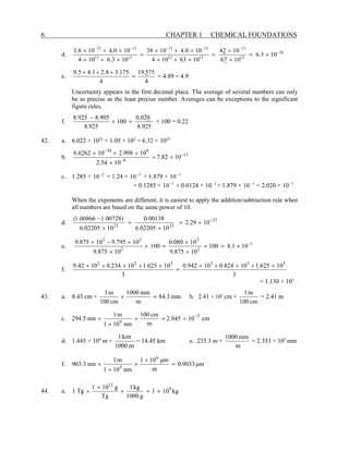 6 CHAPTER 1 CHEMICAL FOUNDATIONS
d. 26
12
13
12
12
13
13
13
12
13
12
10
3
.
6
10
7
6
10
2
4
10
63
10
4
10
0
.
4
10
38
10
3
.
6
10
4
10
0
.
4
10
8
.
3 −
−
−
−
−
−
×
×
×
×
+
×
×
+
×
×
+
×
×
+
×
=
=
=
e.
4
75
5
.
19
4
175
.
3
8
.
2
1
.
4
5
.
9
=
+
+
+
= 4.89 = 4.9
Uncertainty appears in the first decimal place. The average of several numbers can only
be as precise as the least precise number. Averages can be exceptions to the significant
figure rules.
f.
925
.
8
0
02
.
0
100
925
.
8
905
.
8
925
.
8
=
×
−
× 100 = 0.22
42. a. 6.022 × 1023
× 1.05 × 102
= 6.32 × 1025
b. 17
9
8
34
10
82
.
7
10
54
.
2
10
998
.
2
10
6262
.
6 −
−
−
×
=
×
×
×
×
c. 1.285 × 2
10−
+ 1.24 × 3
10−
+ 1.879 × 1
10−
= 0.1285 × 1
10−
+ 0.0124 × 1
10−
+ 1.879 × 1
10−
= 2.020 × 1
10−
When the exponents are different, it is easiest to apply the addition/subtraction rule when
all numbers are based on the same power of 10.
d. 27
23
23
10
29
.
2
10
02205
.
6
00138
.
0
10
02205
.
6
)
00728
.
1
00866
.
1
( −
×
×
×
−
=
=
e. 1
2
2
2
2
2
10
1
.
8
100
10
875
.
9
10
080
.
0
100
10
875
.
9
10
795
.
9
10
875
.
9 −
×
×
×
×
×
×
×
−
×
=
=
f.
3
10
625
.
1
10
824
.
0
10
942
.
0
3
10
625
.
1
10
234
.
8
10
42
.
9 3
3
3
3
2
2
×
+
×
+
×
×
+
×
+
×
=
= 1.130 × 103
43. a. 8.43 cm × mm
3
.
84
m
mm
1000
cm
100
m
1
=
× b. 2.41 × 102
cm ×
cm
100
m
1
= 2.41 m
c. 294.5 nm cm
10
945
.
2
m
cm
100
nm
10
1
m
1 5
9
−
×
×
×
× =
d. 1.445 × 104
m ×
m
km
1000
1
= 14.45 km e. 235.3 m ×
m
mm
1000
= 2.353 × 105
mm
f. 903.3 nm m
μ
9033
.
0
m
m
μ
10
1
nm
10
1
m
1 6
9
=
×
×
×
×
44. a. 1 Tg kg
10
1
g
1000
kg
1
Tg
g
10
1 9
12
×
×
×
× =
 