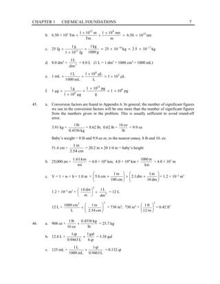 CHAPTER 1 CHEMICAL FOUNDATIONS 7
b. 6.50 × 102
Tm nm
10
50
.
6
m
nm
10
1
Tm
m
10
1 23
9
12
×
×
×
×
× =
c. 25 fg kg
10
2.5
kg
10
25
g
1000
kg
1
fg
10
1
g
1 17
18
15
−
−
×
×
×
×
× =
=
d. 8.0 dm3
× 3
1
dm
L
= 8.0 L (1 L = 1 dm3
= 1000 cm3
= 1000 mL)
e. 1 mL L
μ
10
1
L
L
μ
10
1
mL
000
1
L
1 3
6
×
×
×
× =
f. 1 μg pg
10
1
g
pg
10
1
g
μ
10
1
g
1 6
12
6
×
×
×
×
× =
45. a. Conversion factors are found in Appendix 6. In general, the number of significant figures
we use in the conversion factors will be one more than the number of significant figures
from the numbers given in the problem. This is usually sufficient to avoid round-off
error.
3.91 kg ×
kg
4536
.
0
lb
1
= 8.62 lb; 0.62 lb ×
lb
oz
16
= 9.9 oz
Baby’s weight = 8 lb and 9.9 oz or, to the nearest ounce, 8 lb and 10. oz.
51.4 cm ×
cm
2.54
in
1
= 20.2 in ≈ 20 1/4 in = baby’s height
b. 25,000 mi ×
mi
km
61
.
1
= 4.0 × 104
km; 4.0 × 104
km ×
km
m
1000
= 4.0 × 107
m
c. V = 1 × w × h = 1.0 m × 







×
×








×
dm
10
m
1
dm
1
.
2
cm
100
m
1
cm
6
.
5 = 1.2 × 10−2
m3
1.2 × 10−2
m3
× 3
3
dm
L
1
m
dm
0
1
×






= 12 L
12 L ×
3
3
cm
54
.
2
in
1
L
cm
1000








× = 730 in3
; 730 in3
×
3
in
12
ft
1








= 0.42 ft3
46. a. 908 oz ×
lb
kg
4536
.
0
oz
16
lb
1
× = 25.7 kg
b. 12.8 L ×
qt
4
gal
1
L
0.9463
qt
1
× = 3.38 gal
c. 125 mL ×
L
9463
.
0
qt
1
mL
1000
L
1
× = 0.132 qt
 