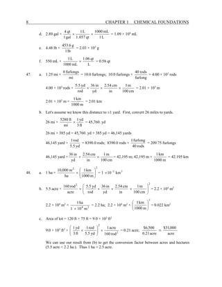 8 CHAPTER 1 CHEMICAL FOUNDATIONS
d. 2.89 gal ×
L
1
mL
1000
qt
057
.
1
L
1
gal
1
qt
4
×
× = 1.09 × 104
mL
e. 4.48 lb ×
lb
1
g
6
.
453
= 2.03 × 103
g
f. 550 mL ×
L
qt
06
.
1
mL
1000
L
1
× = 0.58 qt
47. a. 1.25 mi ×
mi
furlongs
8
= 10.0 furlongs; 10.0 furlongs ×
furlong
rods
40
= 4.00 × 102
rods
4.00 × 102
rods ×
cm
100
m
1
in
cm
54
.
2
yd
in
36
rod
yd
5
.
5
×
×
× = 2.01 × 103
m
2.01 × 103
m ×
m
1000
km
1
= 2.01 km
b. Let's assume we know this distance to ±1 yard. First, convert 26 miles to yards.
26 mi ×
ft
3
yd
1
mi
ft
5280
× = 45,760. yd
26 mi + 385 yd = 45,760. yd + 385 yd = 46,145 yards
46,145 yard ×
yd
5
.
5
rod
1
= 8390.0 rods; 8390.0 rods ×
rods
40
furlong
1
= 209.75 furlongs
46,145 yard ×
cm
100
m
1
in
cm
54
.
2
yd
in
36
×
× = 42,195 m; 42,195 m ×
m
1000
km
1
= 42.195 km
48. a. 1 ha ×
2
2
m
1000
km
1
ha
m
000
,
10








× = 1 2
2
km
10−
×
b. 5.5 acre ×
2
2
cm
100
m
1
in
cm
54
.
2
yd
in
36
rod
yd
5
.
5
acre
rod
160








×
×
×
× = 2.2 × 104
m2
2.2 × 104
m2
× 2
4
m
10
1
ha
1
×
= 2.2 ha; 2.2 × 104
m2
×
2
m
1000
km
1








= 0.022 km2
c. Area of lot = 120 ft × 75 ft = 9.0 × 103
ft2
9.0 × 103
ft2
× 2
2
rod
160
acre
1
yd
5
.
5
rod
1
ft
3
yd
1
×








× = 0.21 acre;
acre
000
,
31
$
acre
21
.
0
500
,
6
$
=
We can use our result from (b) to get the conversion factor between acres and hectares
(5.5 acre = 2.2 ha.). Thus 1 ha = 2.5 acre.
 