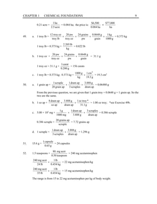 CHAPTER 1 CHEMICAL FOUNDATIONS 9
0.21 acre ×
acre
5
.
2
ha
1
= 0.084 ha; the price is:
ha
000
,
77
$
ha
084
.
0
500
,
6
$
=
49. a. 1 troy lb ×
g
1000
kg
1
grain
g
0648
.
0
pw
grains
24
oz
troy
pw
20
lb
troy
oz
troy
12
×
×
×
× = 0.373 kg
1 troy lb = 0.373 kg ×
kg
lb
205
.
2
= 0.822 lb
b. 1 troy oz ×
grain
g
0648
.
0
pw
grains
24
oz
troy
pw
20
×
× = 31.1 g
1 troy oz = 31.1 g ×
g
200
.
0
carat
1
= 156 carats
c. 1 troy lb = 0.373 kg; 0.373 kg ×
g
3
.
19
cm
1
kg
g
1000 3
× = 19.3 cm3
50. a. 1 grain ap ×
ap
dram
g
888
.
3
scruples
3
ap
dram
1
ap
grain
20
scruple
1
×
× = 0.06480 g
From the previous question, we are given that 1 grain troy = 0.0648 g = 1 grain ap. So the
two are the same.
b. 1 oz ap ×
g
1
.
31
*
troy
oz
1
ap
dram
g
888
.
3
ap
oz
ap
dram
8
×
× = 1.00 oz troy; *see Exercise 49b.
c. 5.00 × 102
mg ×
ap
dram
scruples
3
g
888
.
3
ap
dram
1
mg
1000
g
1
×
× = 0.386 scruple
0.386 scruple ×
scruple
ap
grains
20
= 7.72 grains ap
d. 1 scruple ×
ap
dram
g
888
.
3
scruples
3
ap
dram
1
× = 1.296 g
51. 15.6 g ×
g
65
.
0
capsule
1
= 24 capsules
52. 1.5 teaspoons ×
teaspoon
50
.
0
acet
mg
.
80
= 240 mg acetaminophen
kg
454
.
0
lb
1
lb
24
acet
mg
240
× = 22 mg acetaminophen/kg
kg
454
.
0
lb
1
lb
35
acet
mg
240
× = 15 mg acetaminophen/kg
The range is from 15 to 22 mg acetaminophen per kg of body weight.
 