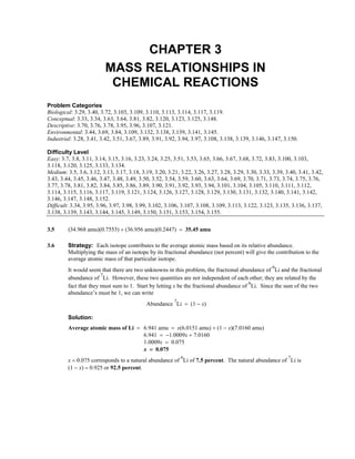 CHAPTER 3
MASS RELATIONSHIPS IN
CHEMICAL REACTIONS
Problem Categories
Biological: 3.29, 3.40, 3.72, 3.103, 3.109, 3.110, 3.113, 3.114, 3.117, 3.119.
Conceptual: 3.33, 3.34, 3.63, 3.64, 3.81, 3.82, 3.120, 3.123, 3.125, 3.148.
Descriptive: 3.70, 3.76, 3.78, 3.95, 3.96, 3.107, 3.121.
Environmental: 3.44, 3.69, 3.84, 3.109, 3.132, 3.138, 3.139, 3.141, 3.145.
Industrial: 3.28, 3.41, 3.42, 3.51, 3.67, 3.89, 3.91, 3.92, 3.94, 3.97, 3.108, 3.138, 3.139, 3.146, 3.147, 3.150.
Difficulty Level
Easy: 3.7, 3.8, 3.11, 3.14, 3.15, 3.16, 3.23, 3.24, 3.25, 3.51, 3.53, 3.65, 3.66, 3.67, 3.68, 3.72, 3.83, 3.100, 3.103,
3.118, 3.120, 3.125, 3.133, 3.134.
Medium: 3.5, 3.6, 3.12, 3.13, 3.17, 3.18, 3.19, 3.20, 3.21, 3.22, 3.26, 3.27, 3.28, 3.29, 3.30, 3.33, 3.39, 3.40, 3.41, 3.42,
3.43, 3.44, 3.45, 3.46, 3.47, 3.48, 3.49, 3.50, 3.52, 3.54, 3.59, 3.60, 3.63, 3.64, 3.69, 3.70, 3.71, 3.73, 3.74, 3.75, 3.76,
3.77, 3.78, 3.81, 3.82, 3.84, 3.85, 3.86, 3.89, 3.90, 3.91, 3.92, 3.93, 3.94, 3.101, 3.104, 3.105, 3.110, 3.111, 3.112,
3.114, 3.115, 3.116, 3.117, 3.119, 3.121, 3.124, 3.126, 3.127, 3.128, 3.129, 3.130, 3.131, 3.132, 3.140, 3.141, 3.142,
3.146, 3.147, 3.148, 3.152.
Difficult: 3.34, 3.95, 3.96, 3.97, 3.98, 3.99, 3.102, 3.106, 3.107, 3.108, 3.109, 3.113, 3.122, 3.123, 3.135, 3.136, 3.137,
3.138, 3.139, 3.143, 3.144, 3.145, 3.149, 3.150, 3.151, 3.153, 3.154, 3.155.
3.5 (34.968 amu)(0.7553) + (36.956 amu)(0.2447) = 35.45 amu
3.6 Strategy: Each isotope contributes to the average atomic mass based on its relative abundance.
Multiplying the mass of an isotope by its fractional abundance (not percent) will give the contribution to the
average atomic mass of that particular isotope.
It would seem that there are two unknowns in this problem, the fractional abundance of
6
Li and the fractional
abundance of
7
Li. However, these two quantities are not independent of each other; they are related by the
fact that they must sum to 1. Start by letting x be the fractional abundance of
6
Li. Since the sum of the two
abundance’s must be 1, we can write
Abundance
7
Li = (1 − x)
Solution:
Average atomic mass of Li = 6.941 amu = x(6.0151 amu) + (1 − x)(7.0160 amu)
6.941 = −1.0009x + 7.0160
1.0009x = 0.075
x = 0.075
x = 0.075 corresponds to a natural abundance of
6
Li of 7.5 percent. The natural abundance of
7
Li is
(1 − x) = 0.925 or 92.5 percent.
 