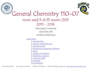 General Chemistry 110-07
mon wed 5-6:15 room 209
2015 - 2016
Quinnipiac University
Chemistry 110
Professor Brielmann
Chemistry 110-07 Quinnipiac University Professor Brielmann hbrielmann@quinnipiac.edu chemistryacademy.weebly.com
quick links:
1. Introduction
2. Atoms molecules ions
3. Stoichiometry
4. Reactions in aqueous solutions
5. Gases
6. Energy in reactions
7. Electrons in atoms
8. Periodic table
9. Bonding
10. Bonding 2
 