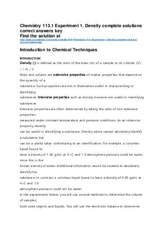 Chemistry 113.1 Experiment 1. Density complete solutions
correct answers key
Find the solution at
http://www.coursemerit.com/solution-details/15377/Chemistry-113.1-Experiment-1.-Density-complete-solutions-
correct-answers-key
Introduction to Chemical Techniques
INTRODUCTION
Density () is defined as the ratio of the mass (m) of a sample to its volume (V):
= m / V
Mass and volume are extensive properties of matter-properties that depend on
the quantity of a
substance. Such properties are not in themselves useful in characterizing or
identifying
substances. Intensive properties such as density however are useful in identifying
substances.
Intensive properties are often determined by taking the ratio of two extensive
properties
measured under constant temperature and pressure conditions. As an intensive
property, density
can be useful in identifying a substance. Density alone cannot absolutely identify
a substance but
can be a useful value contributing to an identification. For example, a colorless
liquid found to
have a density of 1.00 g/mL at 4 0C and 1.0 atmosphere pressure could be water,
since this is the
known density of water. Additional information would be needed to absolutely
identify the
substance. In contrast, a colorless liquid found to have a density of 0.85 g/mL at
4 0C and 1.0
atmosphere pressure could not be water.
In the experiments below, you will use several methods to determine the volume
of samples,
both solid objects and liquids. You will use the electronic balance to determine
 