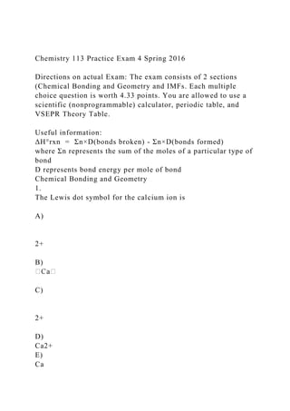 Chemistry 113 Practice Exam 4 Spring 2016
Directions on actual Exam: The exam consists of 2 sections
(Chemical Bonding and Geometry and IMFs. Each multiple
choice question is worth 4.33 points. You are allowed to use a
scientific (nonprogrammable) calculator, periodic table, and
VSEPR Theory Table.
Useful information:
ΔH°rxn = Σn×D(bonds broken) - Σn×D(bonds formed)
where Σn represents the sum of the moles of a particular type of
bond
D represents bond energy per mole of bond
Chemical Bonding and Geometry
1.
The Lewis dot symbol for the calcium ion is
A)
2+
B)
C)
2+
D)
Ca2+
E)
Ca
 