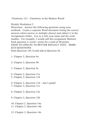 Chemistry 121 - Chemistry in the Modern World
Weekly Worksheet 2
Directions: Answer the following questions using your
textbook. Create a separate Word document listing the correct
answers (short answer or multiple choice) and submit it in the
Assignments folder. Use as a title your name and the week
number. For example, I would call this assignment Matton2.
Each question is worth 1 point for a total of 40 points.
NEED TO UPDATE TO BETTER REFLECT TEXT. MORE
ECO QUESTIONS
Omit Question 14f, Could add in Question 26.
1. Chapter 2, Question 9a
2. Chapter 2, Question 9b
3. Chapter 2, Question 9c
4. Chapter 2, Question 11a
5. Chapter 2, Question 11b
6. Chapter 2, Question 11d – don’t grade!
7. Chapter 2, Question 11e
8. Chapter 2, Question 12a
9. Chapter 2, Question 12b
10. Chapter 2, Question 14a
11. Chapter 2, Question 14d
12. Chapter 2, Question 14e
 