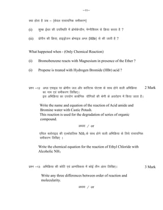&11&
D;k gksrk gS tc & ¼dsoy jklk;fud lehdj.k½
(i) 'kq"d bZFkj dh mifLFkfr eas czksekscsUthu] esXuhf'k;e ls fØ;k djrk gS ?
(ii) izksihu dh fØ;k] gkbMªkstu czksekbM vEy ¼HBr½ ls dh tkrh gS ?
What happened when - (Only Chemical Reaction)
(i) Bromobenzene reacts with Magnesium in presence of the Ether ?
(i) Propene is treated with Hydrogen Bromide (HBr) acid ?
iz'u &12 vEy ,ekbM ij czksehu ty vkSj dkfLVd iksVk'k ds lkFk gksus okyh vfHkfØ;k
dk uke ,oa lehdj.k fyf[k,A
bl vfHkfØ;k dk mi;ksx dkcZfud ;kSfxdksa dh Js.kh ds vojksg.k esa fd;k tkrk gSA
Write the name and equation of the reaction of Acid amide and
Bromine water with Castic Potash.
This reaction is used for the degradation of series of organic
compound.
vFkok @ or
,fFky DyksjkbM dh ,Ydksgfyd NH3 ds lkFk gksus okyh vfHkfØ;k ds fy;s jklk;fud
lehdj.k fyf[k, A
Write the chemical equation for the reaction of Ethyl Chloride with
Alcoholic NH3
iz'u &13 vfHkfØ;k dh dksfV ,oa vk.kfodrk esa dksbZ rhu varj fyf[k,A
Write any three differences between order of reaction and
molecularity.
vFkok @ or
2 Mark
3 Mark
 