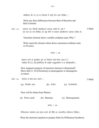 &12&
vfHkfØ;k dh nj ,oa nj fLFkjkad esa dksbZ rhu varj fyf[k, A
Write any three differences between Rate of Reaction and
Rate Constant.
iz'u &14 laaØe.k rRo ifjorhZ vkWDlhdj.k voLFkk n'kkZrs gSaA D;ksa ?
ml rRo dk uke fyf[k, tks 3d Js.kh esa mPpre vkWDlhdj.k voLFkk n'kkZrk gSA
Transition element shows variable oxidation ṣtate, Why ?
Write name the element which shows maximum oxidation state
in 3d series.
vFkok @ or
laaØe.k rRoksa ds pqEcdh; xq.k dk fu/kkZj.k dSls fd;k tkrk gS ?
n'kkZb;s fd Cr -24 ¼Øksfe;e½ dh izd`fr vuqpqEcdh; gS ;k izfrpqEcdh;A
How magnetic property of transition element is determined?
Show that Cr -24 (Chromium) is paramagnetic or diamagnetic
in nature.
iz'u &15 fQukWy ls dSls izkIr djksxs &
(a) fidfjd vEy (b) csUthu (c) csUtksDohukWu
How will be obtain from Phenol -
(a) Picric Acid (b) Benzene (c) Benzoquinone
vFkok @ or
fofy;elu la'ys"k.k }kjk bZFkj cukus dh fof/k dk jklk;fud lehdj.k fyf[k,A
Write the chemical equation to prepare Ether by Williumson Synthesis.
3 Mark
3 Mark
 