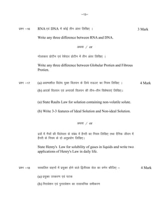 &13&
iz'u &16 RNA ,oa DNA esa dksbZ rhu varj fyf[k, A
Write any three difference between RNA and DNA.
vFkok @ or
xksykdkj izksVhu ,oa js'ksnkj izksVhu esa rhu varj fyf[k, A
Write any three difference between Globular Protien and Fibrous
Protien.
iz'u &17 (a) vok"i'khy foys; ;qDr foy;u ds fy;s jkÅYV dk fu;e fyf[k, A
(b) vkn'kZ foy;u ,oa vukn'kZ foy;u dh rhu&rhu fo'ks"krk,a fyf[k,A
(a) State Raults Law for solution containing non-volatile solute.
(b) Write 3-3 features of Ideal Solution and Non-ideal Solution.
vFkok @ or
nzoksa esa xSlksa dh foys;rk ds laca/k esa gSujh dk fu;e fyf[k, rFkk nSfud thou esa
gSujh ds fu;e ds nks vuqiz;ksx fyf[k,A
State Henry's Law for solubility of gases in liquids and write two
applications of Henry's Law in daily life.
iz'u &18 Lopkfyr okguksa esa iz;qDr gksus okys f}rh;d lsy dk o.kZu dhft, &
(a) iz;qDr midj.k ,oa ?kVd
(b) fujkos'ku ,oa iqujkos'ku dk jklk;fud lehdj.k
3 Mark
4 Mark
4 Mark
 