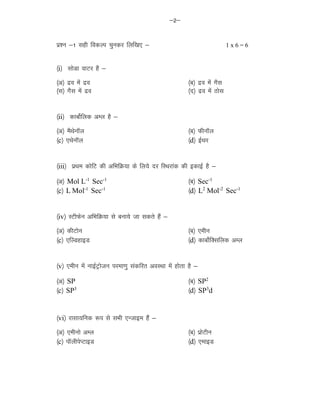 &2&
iz'u &1 lgh fodYi pqudj fyf[k, & 1 x 6 = 6
¼i½ lksMk okVj gS &
¼v½ nzo esa nzo ¼c½ nzo esa xSl
¼l½ xSl esa nzo ¼n½ nzo esa Bksl
¼ii½ dkcksZfyd vEy gS &
¼v½ eSFksukWy ¼c½ QhukWy
¼c½ ,FksukWy ¼d½ bZFkj
¼iii½ izFke dksfV dh vfHkfØ;k ds fy;s nj fLFkjkad dh bdkbZ gS &
¼v½ Mol L-1
Sec-1
¼c½ Sec-1
¼c½ L Mol-1
Sec-1
¼d½ L2
Mol-2
Sec-1
¼iv½ LVhQsu vfHkfØ;k ls cuk;s tk ldrs gSa &
¼v½ dhVksu ¼c½ ,ehu
¼c½ ,fYMgkbM ¼d½ dkcksZfDlfyd vEy
¼v½ ,ehu esa ukbZVªkstu ijek.kq ladfjr voLFkk esa gksrk gS &
¼v½ SP ¼c½ SP2
¼c½ SP3
¼d½ SP3
d
¼vi½ jklk;fud :i ls lHkh ,Utkbe gSa &
¼v½ ,ehuks vEy ¼c½ izksVhu
¼c½ ikWyhisIVkbM ¼d½ ,ekbM
 