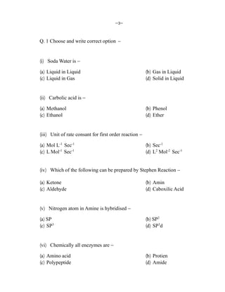 &3&
Q. 1 Choose and write correct option &
¼i½ Soda Water is &
¼a½ Liquid in Liquid ¼b½ Gas in Liquid
¼c½ Liquid in Gas ¼d½ Solid in Liquid
¼ii½ Carbolic acid is &
¼a½ Methanol ¼b½ Phenol
¼c½ Ethanol ¼d½ Ether
¼iii½ Unit of rate consant for first order reaction &
¼a½ Mol L-1
Sec-1
¼b½ Sec-1
¼c½ L Mol-1
Sec-1
¼d½ L2
Mol-2
Sec-1
¼iv½ Which of the following can be prepared by Stephen Reaction &
¼a½ Ketone ¼b½ Amin
¼c½ Aldehyde ¼d½ Caboxilic Acid
¼v½ Nitrogen atom in Amine is hybridised &
¼a½ SP ¼b½ SP2
¼c½ SP3
¼d½ SP3
d
¼vi½ Chemically all enezymes are &
¼a½ Amino acid ¼b½ Protien
¼c½ Polypeptide ¼d½ Amide
 
