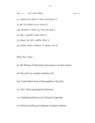 &5&
iz'u &3 lR;@vlR; fyf[k, & 1 x 6 = 6
¼i½ DyksjksQkeZ vkSj ,lhVksu dk feJ.k vkn'kZ foy;u gSA
¼ii½ 'kq"d lsy izkFkfed lsy dk mnkgj.k gSA
¼iii½ gheksXykfcu ds dsUnzh; /kkrq ijek.kq yksgk ¼Fe½ gSA
¼iv½ Mn+2
vuqpqEcdh; O;ogkj n'kkZrk gSA
¼v½ ,fYMgkM vkSj dhVksu dkcksZfuy ;kSfxd gSaA
¼vi½ izkFkfed ,Ydksgy vkWDlhdj.k ij ,fYMgkM cukrs gSaA
Write True / False -
(i) The Mixture of Chloroform and acetone is an ideal solution.
(ii) Dry cell is an example of primary cell.
(iii) Central Metal Atom of Heamoglobin is Iron (Fe).
(iv) Mn+2
shows paramagnetic behaviour.
(v) Aldehyde and Ketone are Carbonyl Compounds.
(vi) Primary alcohol gives aldehyde on partial oxidation.
 
