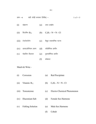 &6&
iz'u &4 lgh tksM+h cukdj fyf[k, & 1 x 5 = 5
(i) la{kkj.k (a) yky vo{ksi
(ii) foVkfeu B12 (b) C6H5 - N = N - Cl
(iii) VsLVksLVsjkWu (c) oS|qr jklk;fud ?kVuk
(iv) Mk;,tksfu;e yo.k (d) L=hySafxd gkeksZu
(v) Qsgfyax foy;u (e) iq:"kySafxd gkeksZu
(iv) Mk;,tksfu;e yo.k (f) dksckYV
Match & Write -
(i) Corrosion (a) Red Precipitate
(ii) Vitamin B12 (b) C6H5 - N = N - Cl
(iii) Testosterone (c) Electro Chemical Phenomenon
(iv) Diazonium Salt (d) Female Sex Harmone
(v) Fehling Solution (e) Male Sex Harmone
(iv) Mk;,tksfu;e yo.k (f) Cobalt
 