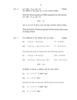&8&
iz'u &6 aA + bB ne
mM + nN 2 Mark
lsy vfHkfØ;k ds fy;s 298K rki ij uUlZV lehdj.k fyf[k,A
Write the Nernst equation at 298K temprature for cell reaction
aA + bB ne
mM + nN
vFkok @ or
yksgs ij tax yxus dh fØ;k esa gksus okyh oS|qr jklk;fud lehdj.k fyf[k,A
Write the Electro Chemical equation for the reaction that occurs
in rusting of Iron.
iz'u &7 fuEu vfHkfØ;kvksa ds fy;s vfHkfØ;k dksfV Kkr dhft, & 2 Mark
(i) 3 NO (g) N2O (g) osx += K (NO)2
(ii) C2H5Cl (g) C2H4 (g) + HCl osx += K (C2H5Cl)
Determine the order of reaction for the following reaction -
(i) 3 NO (g) N2O (g) Rate = K (NO)2
(ii) C2H5Cl (g) C2H4 (g) + HCl Rate = K (C2H5Cl)
vFkok @ or
fuEufyf[kr osx fLFkjkad ls vfHkfØ;k dksfV dh igpku dhft, &
(i) K = 2.3 X 10 -5
L Mol-1
Sec-1
(ii) K = 3 X 10 -4
Sec-1
Identify the order of reaction with the help of rate constant.
(i) K = 2.3 X 10 -5
L Mol-1
Sec-1
(ii) K = 3 X 10 -4
Sec-1
 