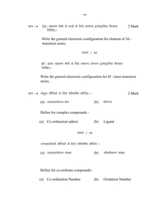 &9&
iz'u &8 3d - laØe.k Js.kh ds rRoksa ds fy;s lkekU; bysDVªkfud foU;kl 2 Mark
fyf[k,A
Write the general electronic configuration for element of 3d -
transition series.
vFkok @ or
4f - vkarj laØe.k Js.kh ds fy, lkekU; lkekU; bysDVªkfud foU;kl
fyf[k,A
Write the general electronic configuration for 4f - inner transition
series.
iz'u &9 ladqy ;kSfxdksa ds fy;s ifjHkkf"kr dhft, & 2 Mark
(a) milgla;kstu {ks= (b) fyxs.M
Define for complex compounds -
(a) Co-ordination sphere (b) Ligand
vFkok @ or
iz'u &9 milgla;ksth ;kSfxdksa ds fy;s ifjHkkf"kr dhft, & 2 Mark
(a) milgla;kstu la[;k (b) vkWDlhdj.k la[;k
Define for co-ordinate compounds -
(a) Co-ordination Number (b) Oxidation Number
 