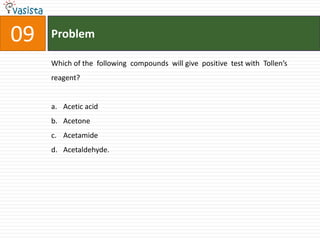 09   Problem

     Which of the following compounds will give positive test with Tollen’s
     reagent?


     a. Acetic acid
     b. Acetone
     c. Acetamide
     d. Acetaldehyde.
 