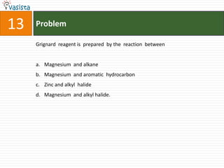 13   Problem

     Grignard reagent is prepared by the reaction between


     a. Magnesium and alkane
     b. Magnesium and aromatic hydrocarbon
     c. Zinc and alkyl halide
     d. Magnesium and alkyl halide.
 