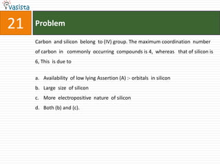 21   Problem

     Carbon and silicon belong to (IV) group. The maximum coordination number
     of carbon in commonly occurring compounds is 4, whereas that of silicon is
     6, This is due to


     a. Availability of low lying Assertion (A) :- orbitals in silicon
     b. Large size of silicon
     c. More electropositive nature of silicon
     d. Both (b) and (c).
 