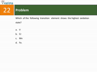 22   Problem

     Which of the following transition element shows the highest oxidation
     state?


     a. V
     b. Cr
     c. Mn
     d. Fe.
 