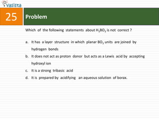 25   Problem

     Which of the following statements about H3BO3 is not correct ?


     a. It has a layer structure in which planar BO3 units are joined by
        hydrogen bonds
     b. It does not act as proton donor but acts as a Lewis acid by accepting
        hydroxyl ion
     c. It is a strong tribasic acid
     d. It is prepared by acidifying an aqueous solution of borax.
 