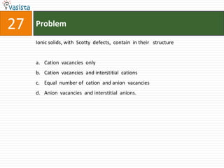 27   Problem

     Ionic solids, with Scotty defects, contain in their structure


     a. Cation vacancies only
     b. Cation vacancies and interstitial cations
     c. Equal number of cation and anion vacancies
     d. Anion vacancies and interstitial anions.
 