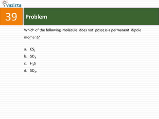 39   Problem

     Which of the following molecule does not possess a permanent dipole
     moment?


     a. CS2
     b. SO3
     c. H2S
     d. SO2.
 