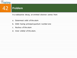 42   Problem

     In a radioactive decay, an emitted electron comes from


     a. Outermost orbit of the atom
     b. Orbit having principal quantum number one
     c. Nucleus of the atom
     d. Inner orbital of the atom.
 