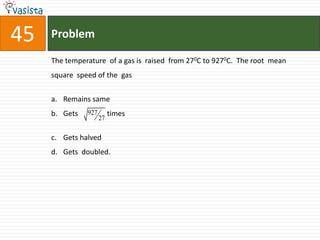 45   Problem

     The temperature of a gas is raised from 270C to 9270C. The root mean
     square speed of the gas


     a. Remains same
     b. Gets   927        times
                     27

     c. Gets halved
     d. Gets doubled.
 