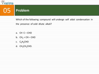 05   Problem

     Which of the following compound will undergo self aldol condensation in
     the presence of cold dilute alkali?


     a. CH C – CHO
     b. CH2 = CH – CHO
     c. C6H6CHO
     d. CH3CH2CHO.
 