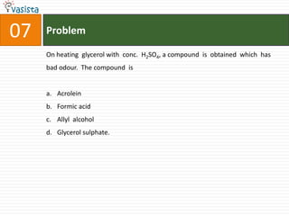 07   Problem

     On heating glycerol with conc. H2SO4, a compound is obtained which has
     bad odour. The compound is


     a. Acrolein
     b. Formic acid
     c. Allyl alcohol
     d. Glycerol sulphate.
 