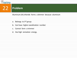 Problem22Aluminum (III) chloride  forms  a dimmer  because  aluminum Belongs  to 3rd groupCan have  higher coordination  number Cannot  form  a trimmer Has high  ionization  energy.