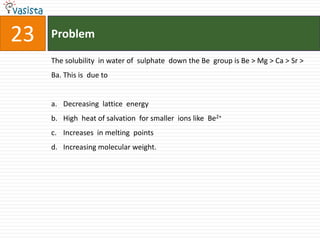 Problem23The solubility  in water of  sulphate  down the Be  group is Be > Mg > Ca > Sr > Ba. This is  due to   Decreasing  lattice  energy High  heat of salvation  for smaller  ions like  Be2+Increases  in melting  points Increasing molecular weight.
