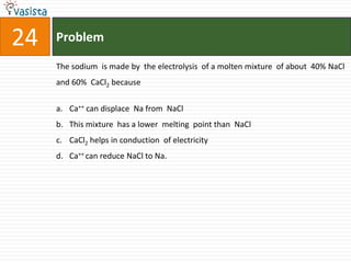 Problem24The sodium  is made by  the electrolysis  of a molten mixture  of about  40% NaCl and 60%  CaCl2 becauseCa++ can displace  Na from  NaClThis mixture  has a lower  melting  point than  NaClCaCl2 helps in conduction  of electricity Ca++ can reduce NaCl to Na.