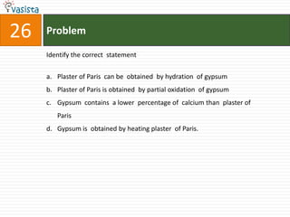 Problem26Identify the correct  statement Plaster of Paris  can be  obtained  by hydration  of gypsum Plaster of Paris is obtained  by partial oxidation  of gypsumGypsum  contains  a lower  percentage of  calcium than  plaster of Paris Gypsum is  obtained by heating plaster  of Paris.